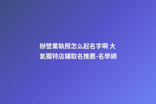 辦營業執照怎么起名字啊 大氣獨特店鋪取名推薦-名學網-第1張-店鋪起名-玄機派